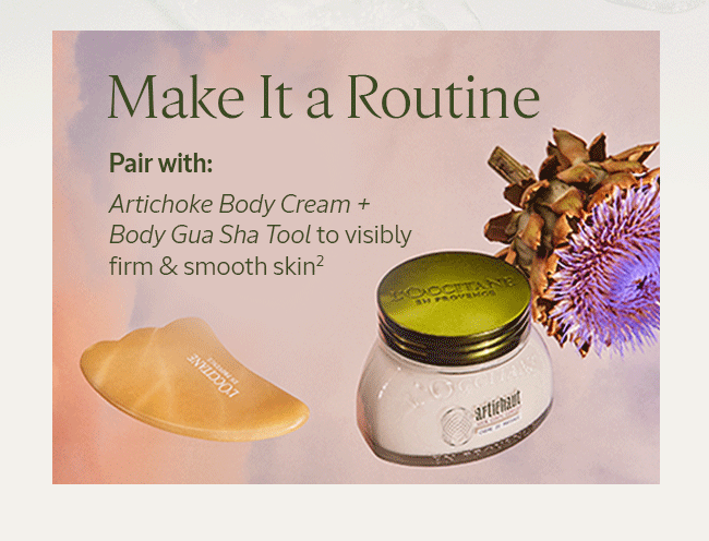 MAKE IT A ROUTINE | PAIR WITH: ARTICHOKE BODY CREAM + BODY GUA SHA TOOL TO VISIBLY FIRM & SMOOTH SKIN²