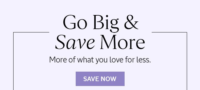 GO BIG AND SAVE MORE | MORE OF WHAT YOU LOVE FOR LESS | SAVE NOW