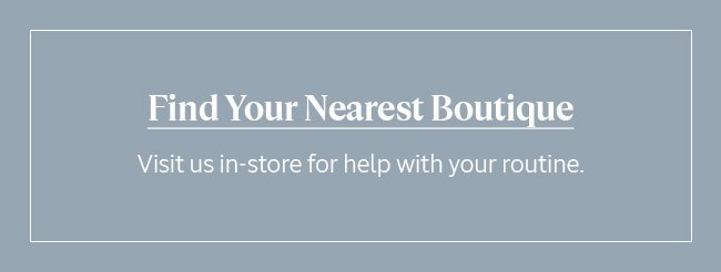 FIND YOUR NEAREST BOUTIQUE | VISIT US IN-STORE FOR HELP WITH YOUR ROUTINE