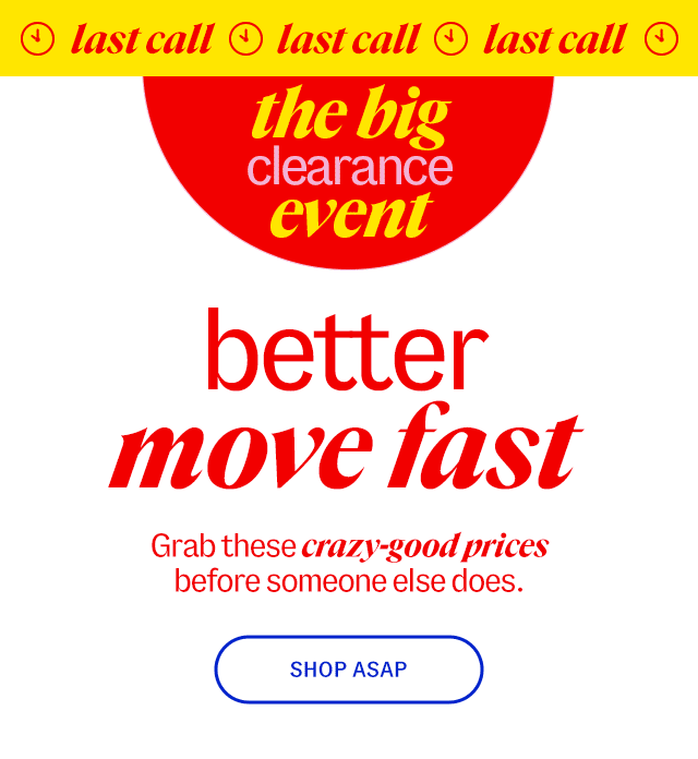 Clearance event last call better move fast Grab these crazy-good prices before someone else does. Shop ASAP