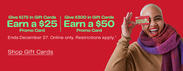 Give \\$175 in Gift Cards Earn a \\$25 Promo Card | Give \\$300 in Gift Cards Earn a \\$50 Promo Card | Ends December 27. Online only. Restrictions apply. | Shop Gift Cards