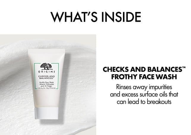 WHAT'S INSIDE | CHECKS AND BALANCES™ FROTHY FACE WASH | Rinses away impurities and excess surface oils that can lead to breakouts