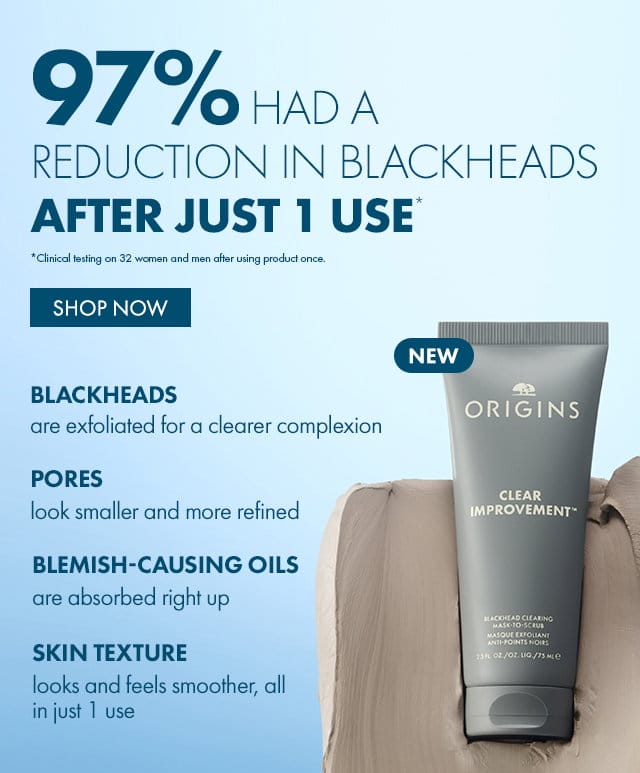 97% HAD A REDUCTION IN BLACKHEADS | AFTER JUST 1 USE* | *Clinical wing in 32 women and men after using product once. | SHOP NOW | NEW | BLACKHEADS | are exfoliated for a clearer complexion | PORES | look smaller and more refined | BLEMISH-CAUSING OILS | are absorbed right up | SKIN TEXTURE | looks and feels smoother, all in just 1 use