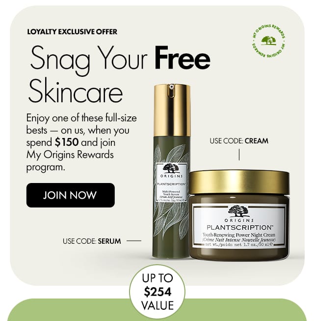 MY ORIGINS REWARDS | Loyalty exclusive offer | Snag Your Free Skincare | Enjoy one of these full-size bests — on us, when you spend \\$150 and join My Origins Rewards program. | JOIN NOW | USE CODE: CREAM | USE CODE: SERUM | UP TO \\$254 VALUE