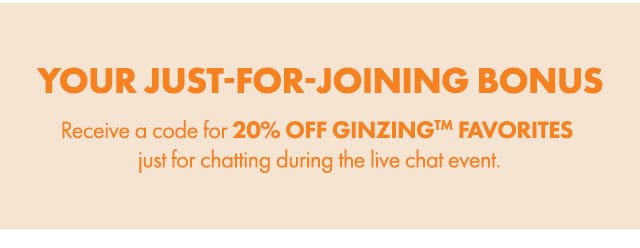 YOUR JUST-FOR-JOINING BONUS | Receive a code for 20% OFF GINZING™ FAVORITES just for chatting during the live chat event.