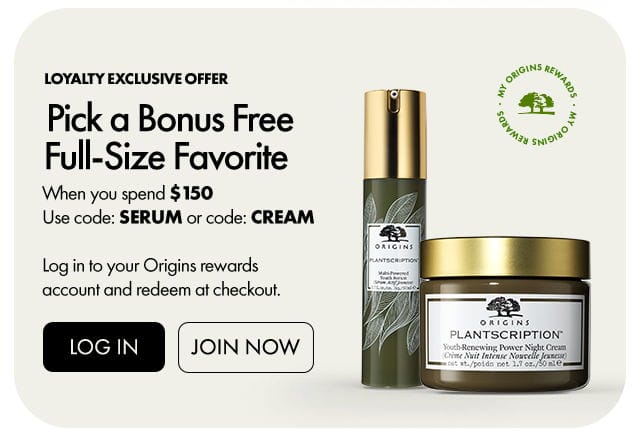 MY ORIGINS REWARDS | Loyalty exclusive offer | Pick a Bonus Free Full-Size Favorite | When you spend \\$150 Use code: SERUM or code: CREAM | Log in to your Origins rewards account and redeem at checkout. | LOG IN | JOIN NOW