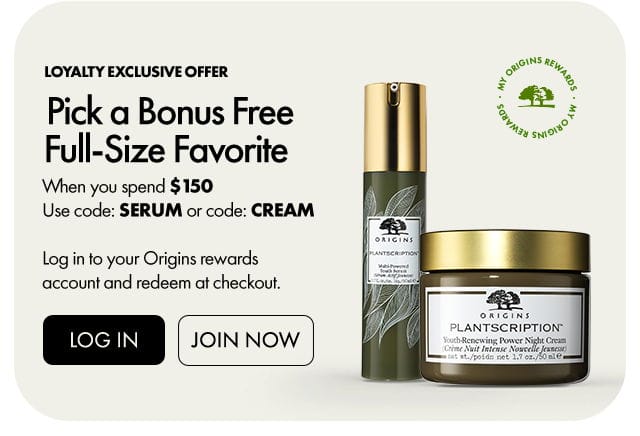 MY ORIGINS REWARDS | Loyalty exclusive offer | Pick a Bonus Free Full-Size Favorite | When you spend \\$150 Use code: SERUM or code: CREAM | Log in to your Origins rewards account and redeem at checkout. | LOG IN | JOIN NOW