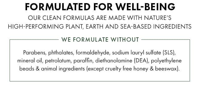 FORMULATED FOR WELL-BEING | OUR CLEAN FORMULAS ARE MADE WITH NATURE’S HIGH-PERFORMING PLANT, EARTH, AND SEA-BASED INGREDIENTS | WE FORMULATE WITHOUT - Parabens, phthalates, formaldehyde, sodium lauryl sulfate (SLS), mineral oil, petrolatum, paraffin, diethanolamine (DEA), polyethylene beads and animal ingredients (except cruelty free honey and beeswax).