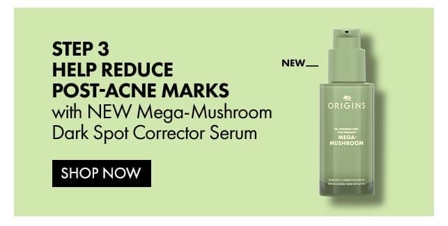 STEP 3 Help Reduce Post-Acne marks with NEW Mega-Mushroom Dark Spot Corrector Serum | shop now