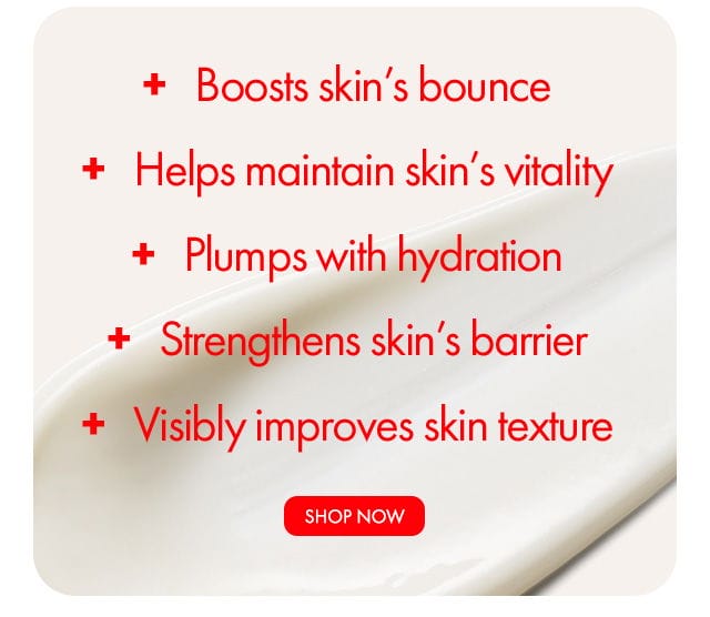 + Boosts skin’s bounce | + Helps maintain skin’s vitality | + Plumps with hydration | + Strengthens skin’s barrier | + Visibly improves skin texture | SHOP NOW