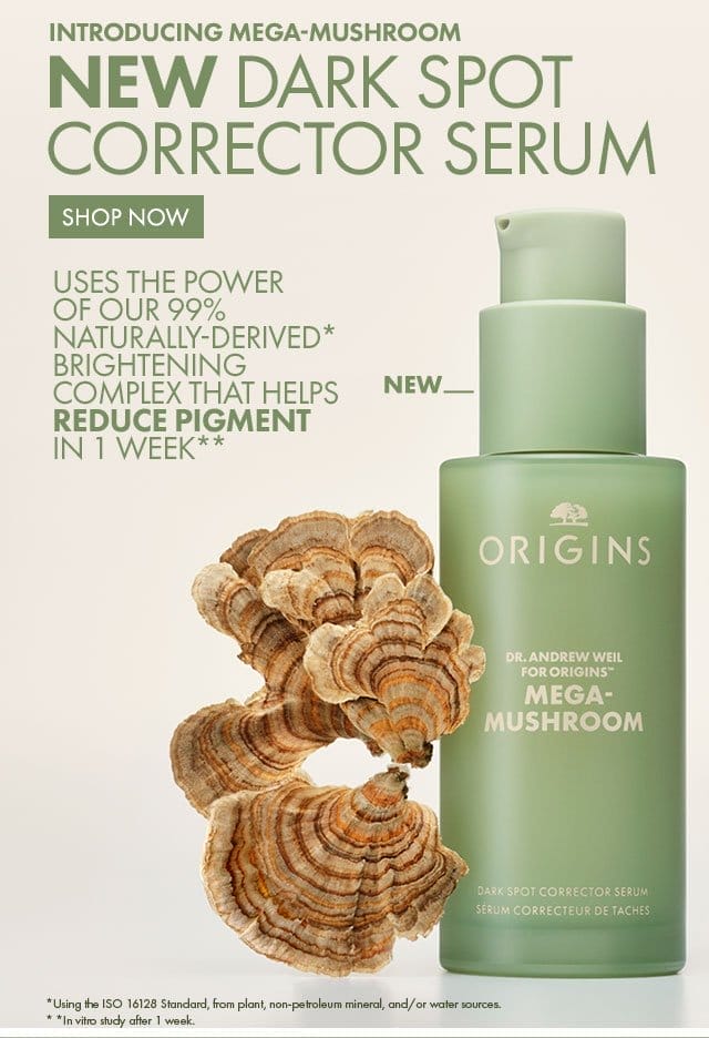 INTRODUCING MEGA-MUSHROOM | NEW DARK SPOT CORRECTOR SERUM | NEW | Uses the power of our 99% naturally-derived* | Brightening Complex that helps reduce pigment in 1 week** | SHOP NOW | *Using the ISO 16128 Standard, from plant, non-petroleum mineral, and/or water sources. | * *In vitro study after 1 week.