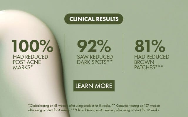 Clinical results | 100% had reduced Post-Acne Marks* | 92% saw reduced Dark Spots** | 81% had reduced Brown Patches*** | Learn more | *Clinical testing on 41 women after using product for 8 weeks. ** Consumer testing on 157 women after using product for 4 weeks. ***Clinical testing on 41 women, after using product for 12 weeks.