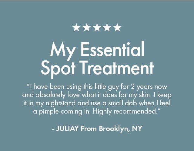 My Essential Spot Treatment | “I have been using this little guy for 2 years now and absolutely love what it does for my skin. I keep it in my nightstand and use a small dab when I feel a pimple coming in. Highly recommended.” | - JULIAY From Brooklyn, NY