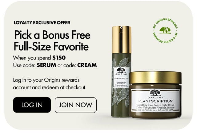 MY ORIGINS REWARDS | Loyalty exclusive offer | Pick a Bonus Free Full-Size Favorite | When you spend \\$150 Use code: SERUM or code: CREAM | Log in to your Origins rewards account and redeem at checkout. | LOG IN | JOIN NOW