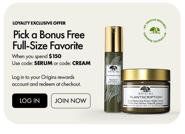 MY ORIGINS REWARDS | Loyalty exclusive offer | Pick a Bonus Free Full-Size Favorite | When you spend \\$150 Use code: SERUM or code: CREAM | Log in to your Origins rewards account and redeem at checkout. | LOG IN | JOIN NOW