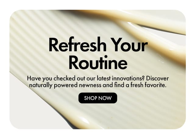 Refresh Your Routine | Have you checked out our latest innovations? Discover naturally powered newness and find a fresh favorite. | SHOP NOW