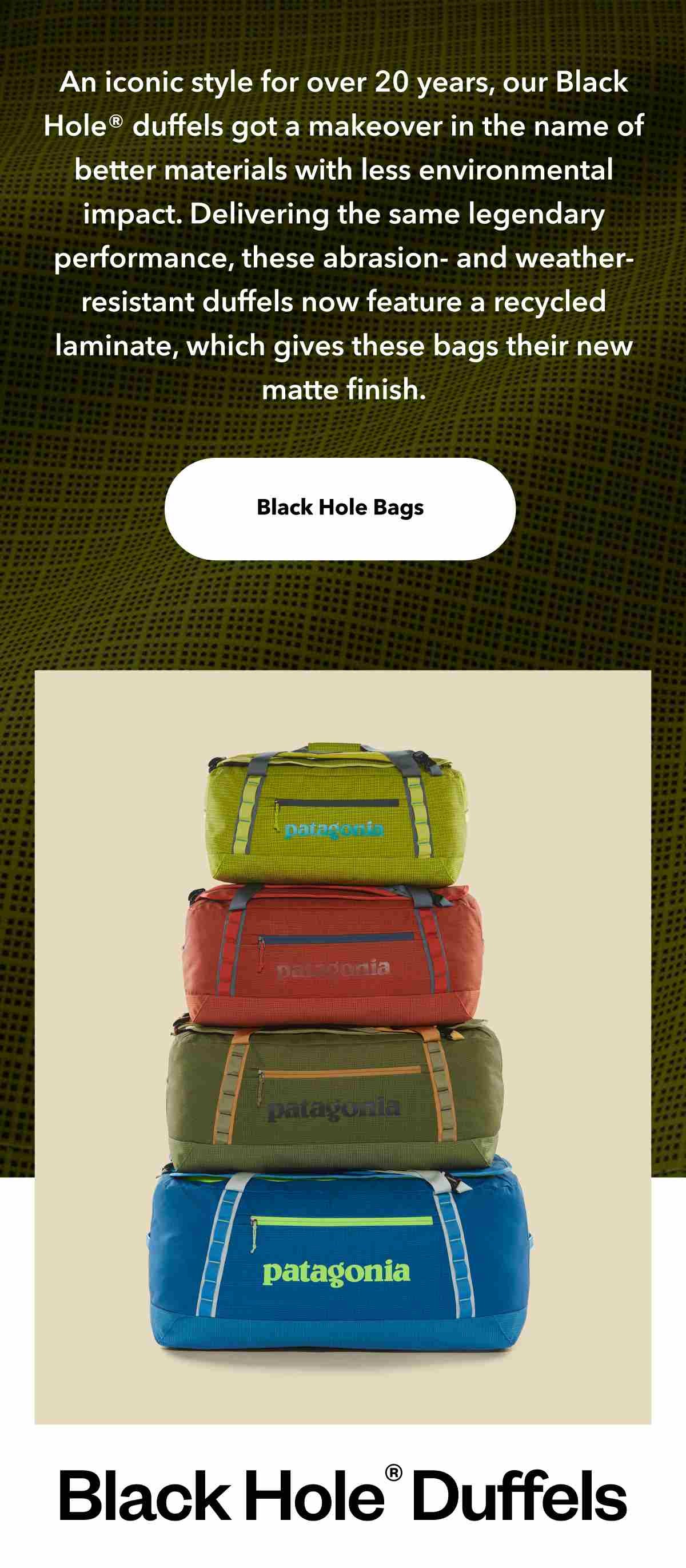 An iconic style for over 20 years, our Black Hole® duffels got a makeover in the name of better materials with less environmental impact. Delivering the same legendary performance, these abrasion- and weather-resistant duffels now feature a recycled laminate, which gives these bags their new matte finish. Shop Black Hole Bags. Four staked duffels of increasing size. Black Hole Duffels.