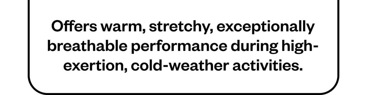 Offers warm, stretchy, exceptionally breathable performance during high-exertion, cold-weather activities.