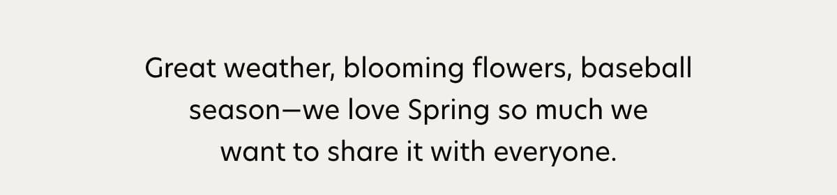 Great weather, blooming flowers, baseball season—we love Spring so much we want to share it with everyone.