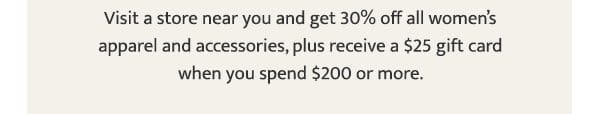Visit a store near you and get 30% off all women’s apparel and accessories, plus receive a \\$25 gift card when you spend \\$200 or more.
