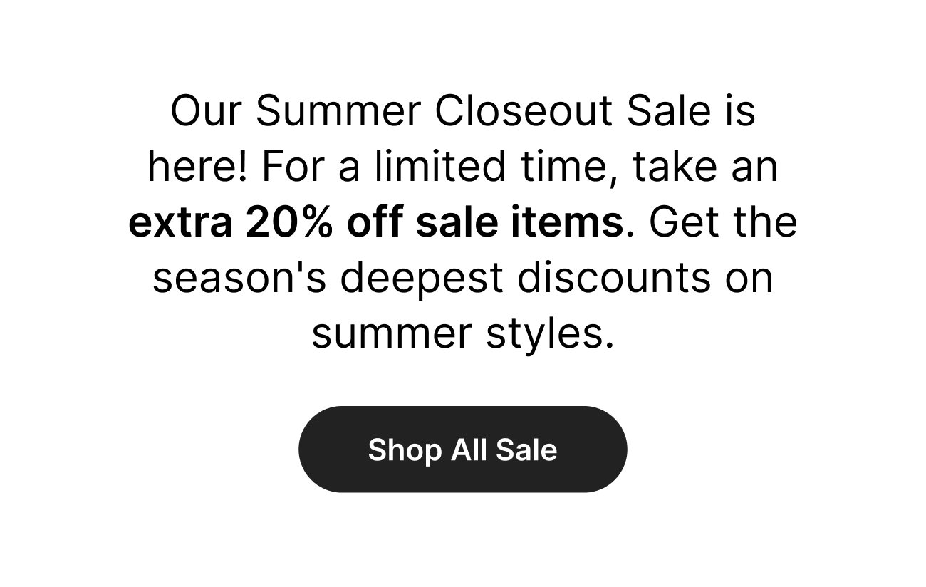 \ufeff Our Summer Closeout Sale is here! For a limited time, take an extra 20% off sale items. Get the season's deepest discounts on summer styles. Shop All Sale