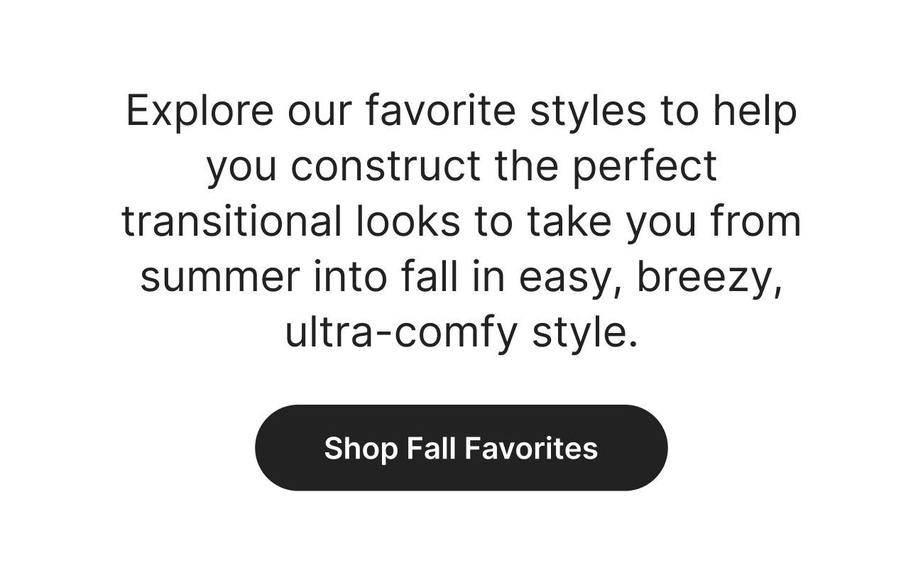 Explore our favorite styles to help you construct the perfect transitional looks to take you from summer into fall in easy, breezy, ultra-comfy style. Shop Fall Favorites