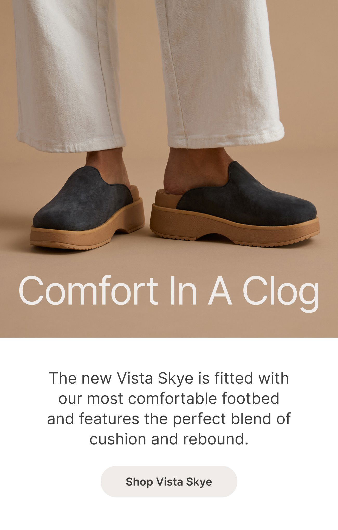 Comfort In A Clog The new Vista Skye is fitted with our most comfortable footbed and features the perfect blend of cushion and rebound. Shop Vista Skye