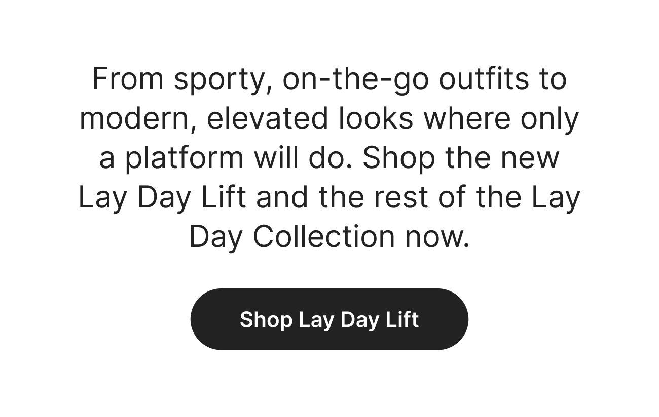 From sporty, on-the-go outfits to modern, elevated looks where only a platform will do. Shop the new Lay Day Lift and the rest of the Lay Day Collection now. Shop Lay Day Lift