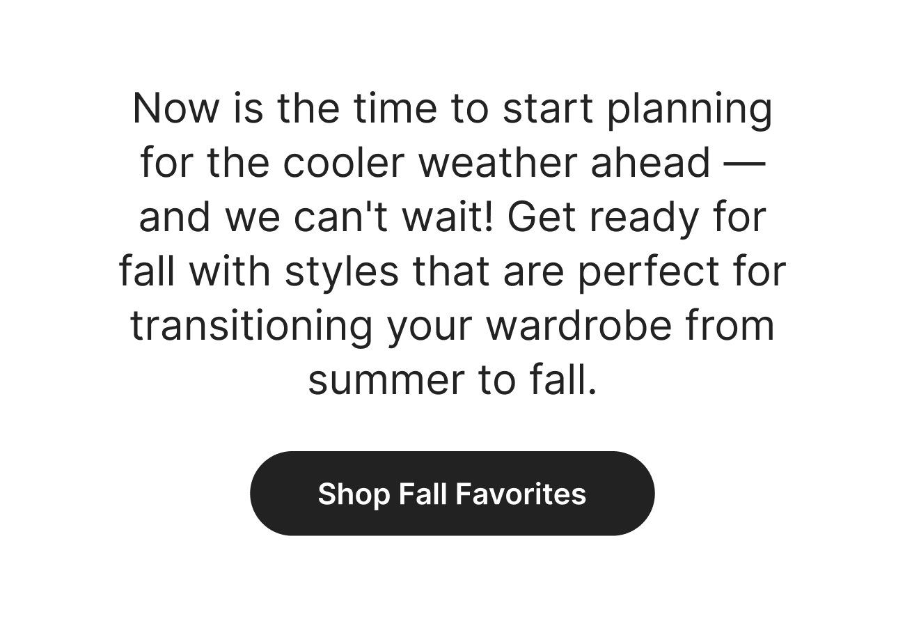 Now is the time to start planning for the cooler weather ahead - and we can't wait! Get ready for fall with styles that are perfect for transitioning your wardrobe from summer to fall. Shop Fall Favorites