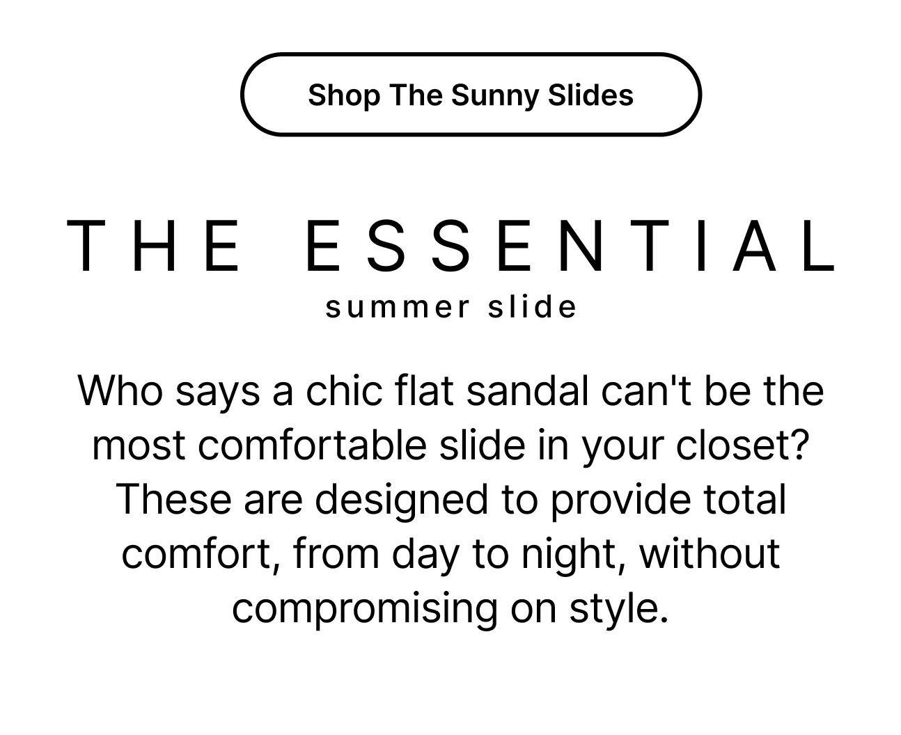 Shop The Sunny Slides Who says a chic flat sandal can't be the most comfortable slide in your closet? These are designed to provide total comfort, from day to night, without compromising on style.