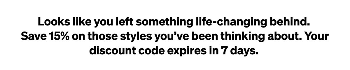 Looks like you left something life-changing behind. Save 15% on those styles you’ve been thinking about. Your discount code expires in 7 days.