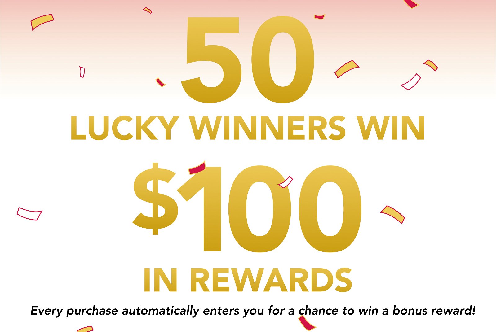 50 Lucky winners win \\$100 in rewards every purchase automatically enters you for a chance to win a bonus reward!