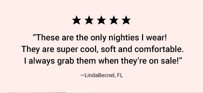 "These are the only nighties I wear! They are super cool, soft and comfortable. I always grab them when they're on sale!" LindaBecnel, FL