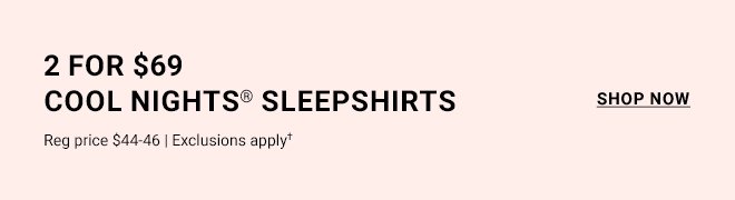 2 for \\$69 cool nights® sleepshirts. Reg price \\$44-\\$46 | Exclusions apply† SHOP NOW