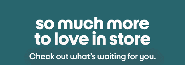 So much more to love in store. Check out what's waiting for you.