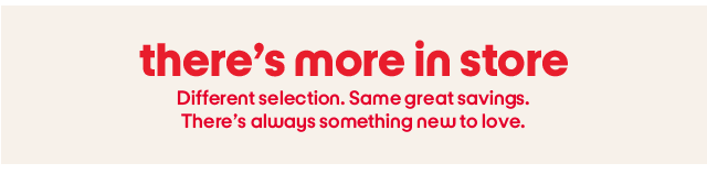 There's more in store. Different selction. Same great savings. There's always something new to love.