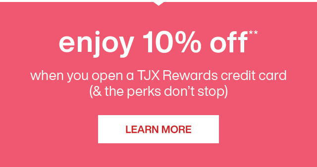 enjoy 10% off**, when you open a TJX Rewards credit card; and the perks don't stop. Learn more.