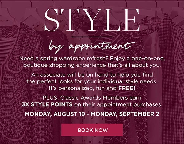 Style by appointment. Enjoy a one-on-one, boutique shopping experience that's all about you. Plus, Classic Awards Members earn 3X Style Points on their appointment purchases August 19 to September 2 | Book Now