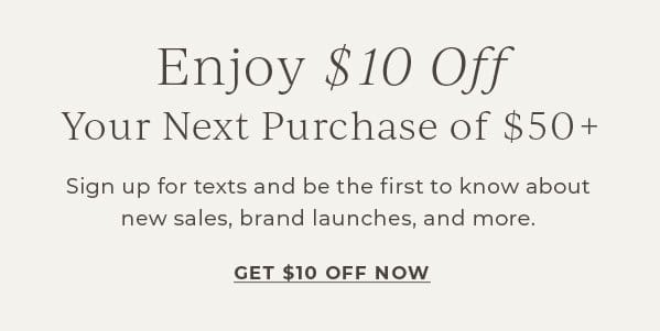 Enjoy \\$10 off your next purchase of \\$50+! Sign up for texts and be the first to know about new sales, brand launches and more | Get \\$10 off Now