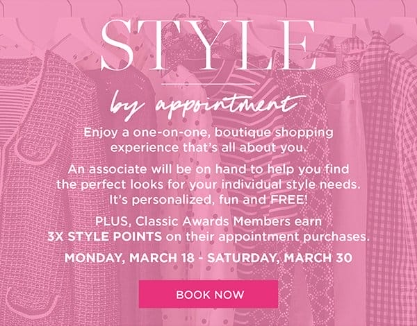 Style by appointment. Enjoy a one-on-one, boutique shopping experience that's all about you. Plus, Classic Awards Members earn 3X Style Points on their appointment purchases March 18 to March 30. | Book Now