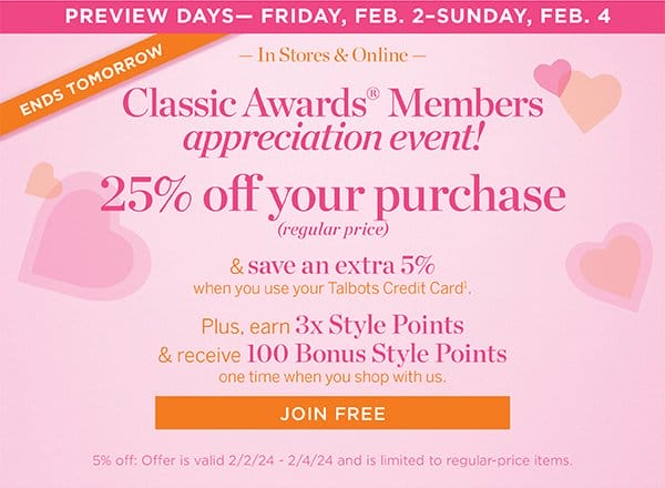25% off your purchase (regular price) & save an extra 5% when you use your Talbots Credit Card. Plus, earn 3x Style Points & receive 100 Bonus Style Points one time when you shop with us. Join Free
