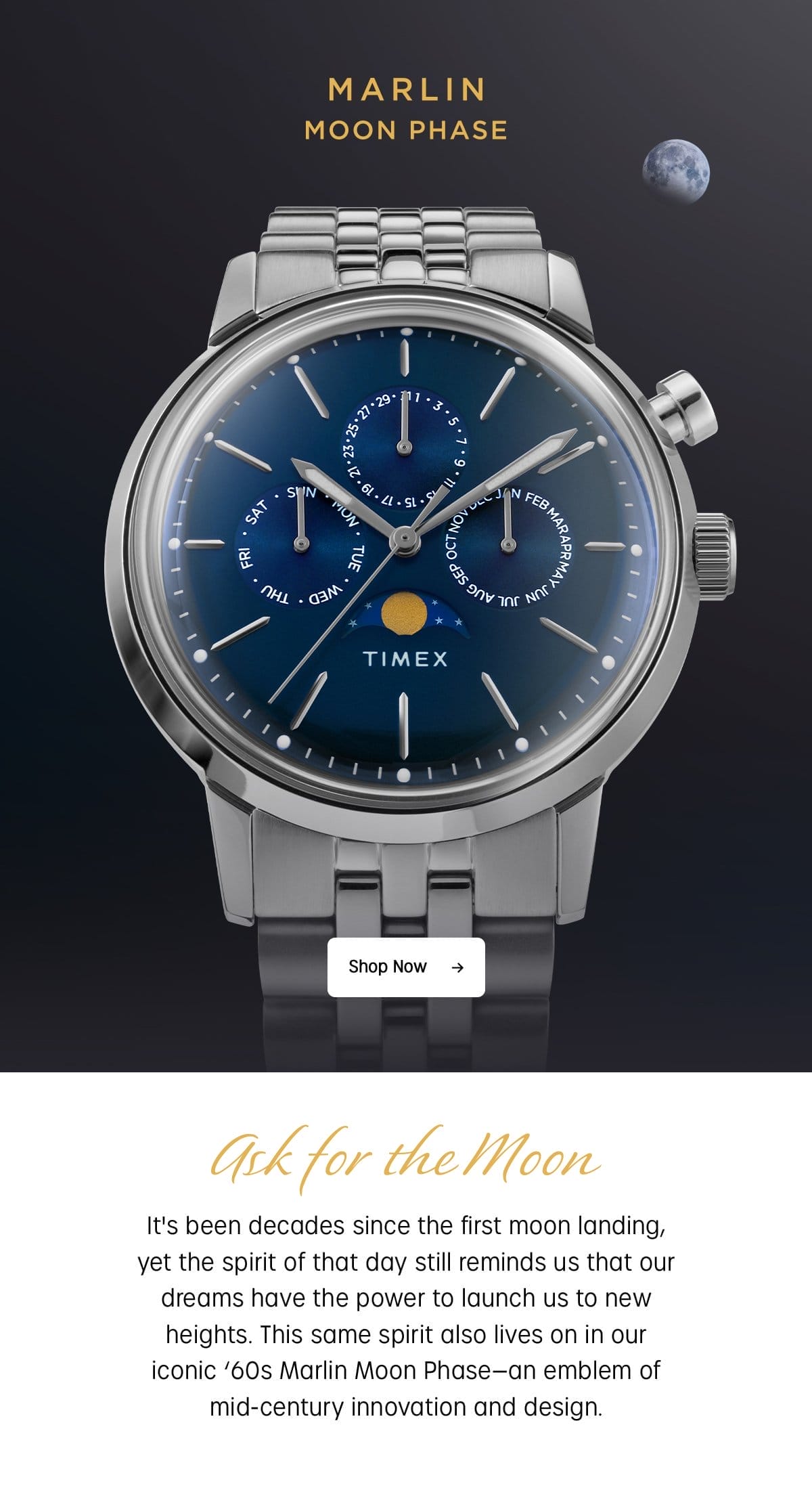 MARLIN MOON PHASE | SHOP NOW | ASK FOR THE MOON | IT'S BEEN DECADES SINCE THE FIRST MOON LANDING, YET THE SPIRIT OF THAT DAY STILL REMINDS US THAT OUR DREAMS HAVE THE POWER TO LAUNCH US TO NEW HEIGHTS. THIS SAME SPIRIT ALSO LIVES ON IN OUR ICONIC '60s MARLIN MOON PHASE - AN EMBLEM OF MID-CENTURY INNOVATION AND DESIGN.