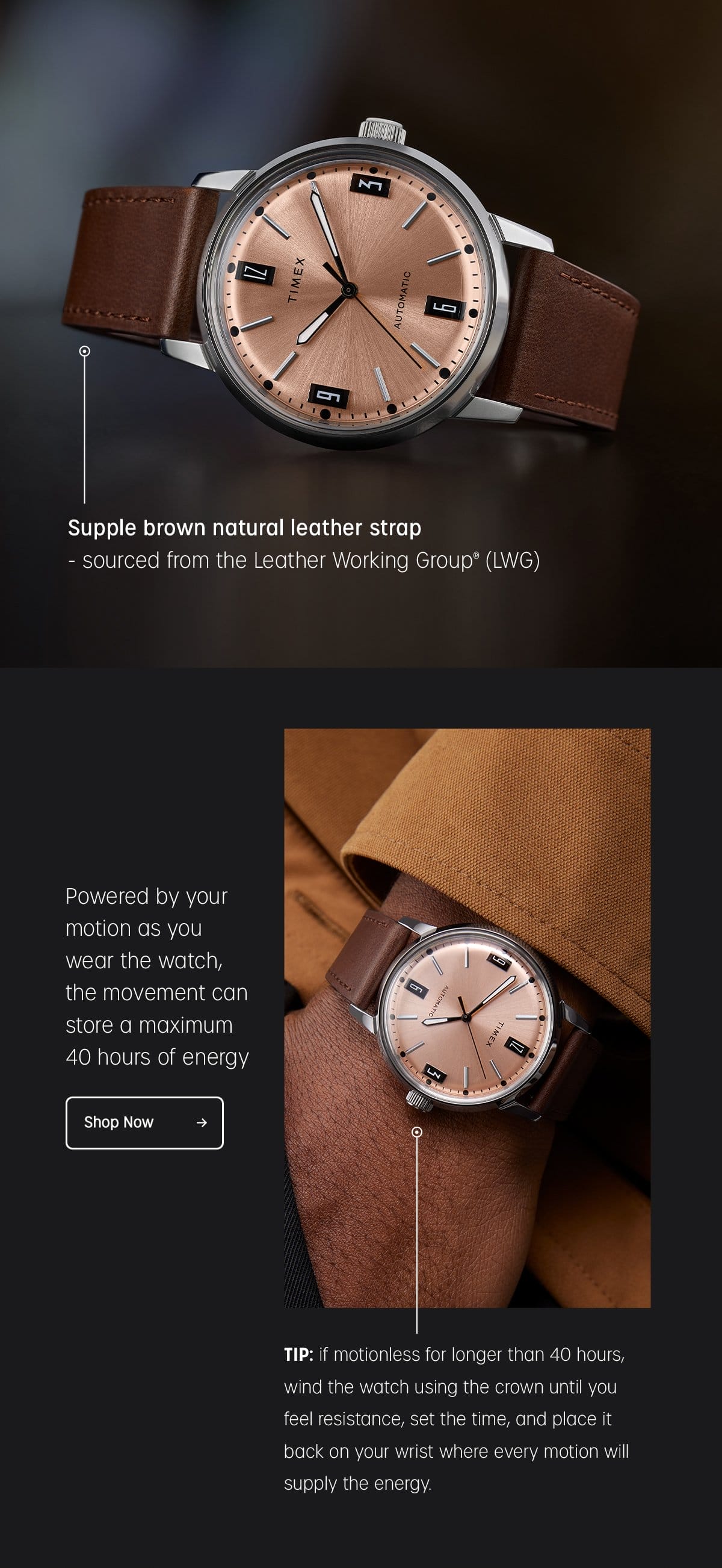 SUPPLE BROWN NATURAL LEATHER STRAP | SOURCED FROM THE LEATHER WORKING GROUP (LWG) | POWERED BY YOUR MOTION AS YOU WEAR THE WATCH, THE MOVEMENT CAN STORE A MAXIMUM 40 HOURS OF ENERGY | SHOP NOW | TIP: IF MOTIONLESS FOR LONGER THAN 40 HOURS, WIND THE WATCH USING THE CROWN UNTIL YOU FEEL RESISTANCE, SET THE TIME, AND PLACE IT BACK ON YOUR WRIST WHERE EVERY MOTION WILL SUPPLY THE ENERGY.