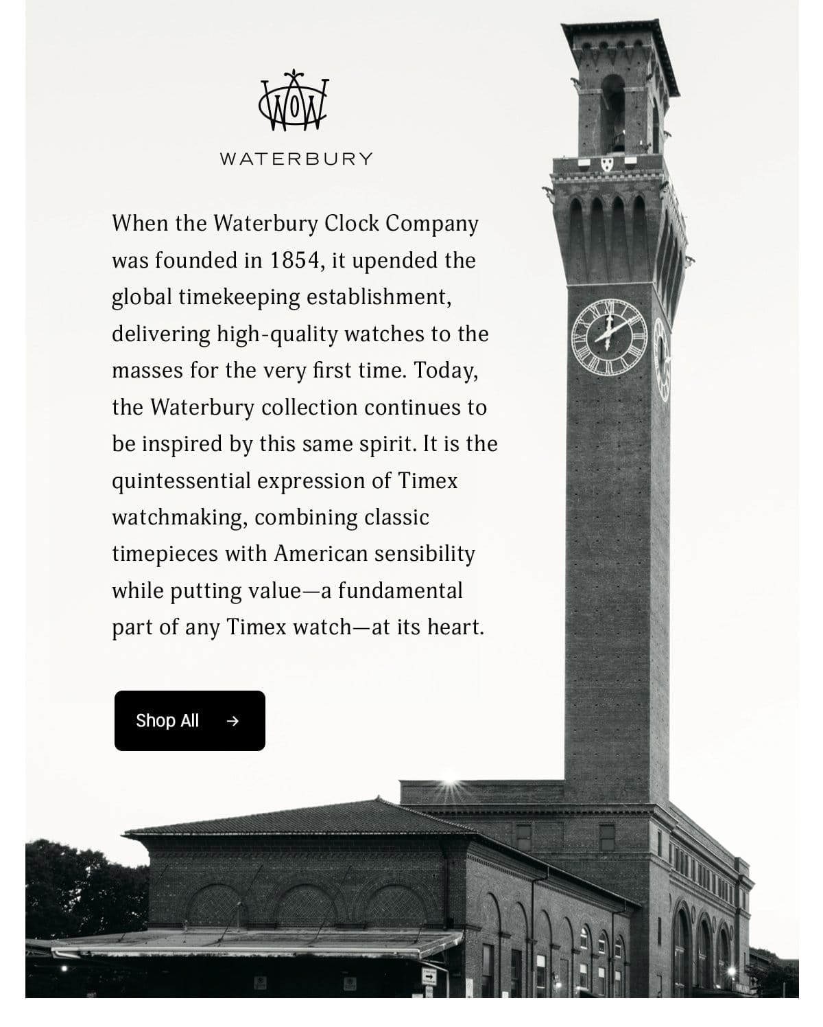 WATERBURY | When the Waterbury Clock Company was founded in 1854, it upended the global timekeeping establishment, delivering high-quality watches to the masses for the very first time. Today, the Waterbury collection continues to be inspired by this same spirit. It is the quintessential expression of Timex watchmaking, combining classic timepieces with American sensibility wile putting value - a fundamental part of any Timex watch - at its heart. | Shop All