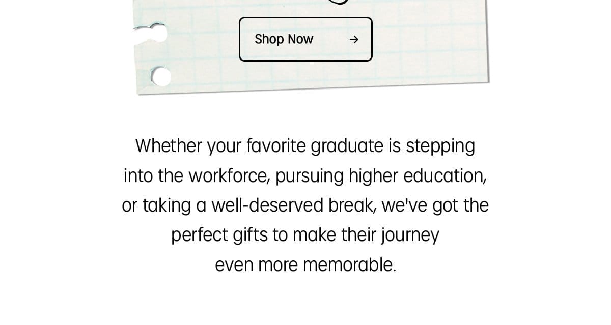 Shop Now | Whether your favorite graduate is stepping into the workforce, pursuing higher education, or taking a well-deserved break, we've got the perfect gifts to make their journey even more memorable.