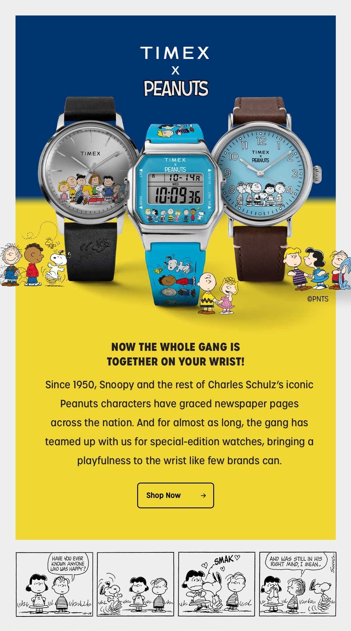 TIMEX x PEANUTS | NOW THE WHOLE GANG IS TOGETHER ON YOUR WRIST! | Since 1950, Snoopy and the rest of the Charles Schulz's iconic Peanuts characters have graced newspaper pages across the nation. And for almost as long, the gang has teamed up with us for special-edition watches, bringing a playfulness to the wrist like few brands can. | Shop Now