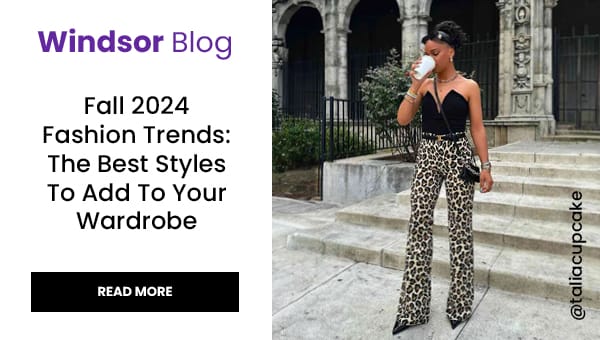 Windsor Blog: Fall 2024 Fashion Trends. The best styles to add to your wardrobe. Read More. Banner