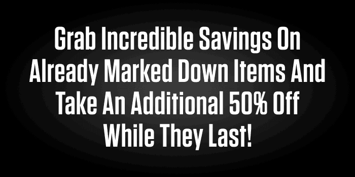 GRAB INCREDIBLE SAVINGS ON ALREADY MARKED DOWN ITEMS AND TAKE AN ADDITIONAL 50% OFF WHILE THEY LAST!