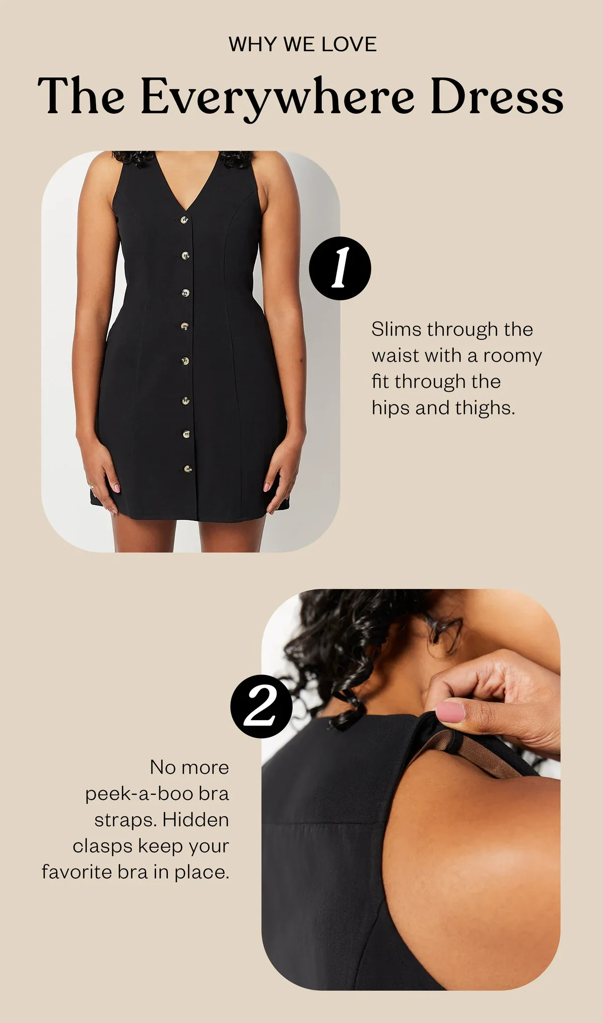 The Everywhere Dress slims through the waist with a roomy fit for hips and thighs. It also has a hidden bra clasp in each shoulder so you can ditch uncomfortable strapless bras.