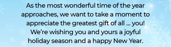 As the most wonderful time of the year approaches, we want to take a moment to appreciate the greatest gift of all … you! We’re wishing you and yours a joyful holiday season and a happy New Year.